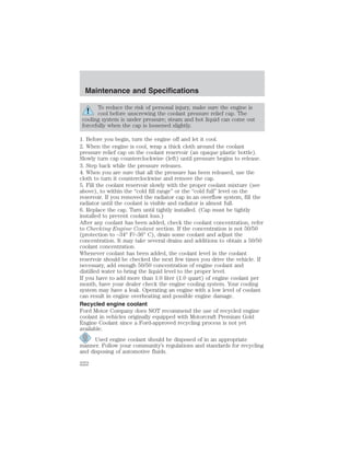 Maintenance and Specifications 
To reduce the risk of personal injury, make sure the engine is 
cool before unscrewing the coolant pressure relief cap. The 
cooling system is under pressure; steam and hot liquid can come out 
forcefully when the cap is loosened slightly. 
1. Before you begin, turn the engine off and let it cool. 
2. When the engine is cool, wrap a thick cloth around the coolant 
pressure relief cap on the coolant reservoir (an opaque plastic bottle). 
Slowly turn cap counterclockwise (left) until pressure begins to release. 
3. Step back while the pressure releases. 
4. When you are sure that all the pressure has been released, use the 
cloth to turn it counterclockwise and remove the cap. 
5. Fill the coolant reservoir slowly with the proper coolant mixture (see 
above), to within the “cold fill range” or the “cold full” level on the 
reservoir. If you removed the radiator cap in an overflow system, fill the 
radiator until the coolant is visible and radiator is almost full. 
6. Replace the cap. Turn until tightly installed. (Cap must be tightly 
installed to prevent coolant loss.) 
After any coolant has been added, check the coolant concentration, refer 
to Checking Engine Coolant section. If the concentration is not 50/50 
(protection to –34° F/–36° C), drain some coolant and adjust the 
concentration. It may take several drains and additions to obtain a 50/50 
coolant concentration. 
Whenever coolant has been added, the coolant level in the coolant 
reservoir should be checked the next few times you drive the vehicle. If 
necessary, add enough 50/50 concentration of engine coolant and 
distilled water to bring the liquid level to the proper level. 
If you have to add more than 1.0 liter (1.0 quart) of engine coolant per 
month, have your dealer check the engine cooling system. Your cooling 
system may have a leak. Operating an engine with a low level of coolant 
can result in engine overheating and possible engine damage. 
Recycled engine coolant 
Ford Motor Company does NOT recommend the use of recycled engine 
coolant in vehicles originally equipped with Motorcraft Premium Gold 
Engine Coolant since a Ford-approved recycling process is not yet 
available. 
Used engine coolant should be disposed of in an appropriate 
manner. Follow your community’s regulations and standards for recycling 
and disposing of automotive fluids. 
222 
 