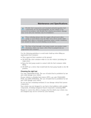 Maintenance and Specifications 
Flexible fuel components and standard unleaded gasoline fuel 
components are not interchangeable. If your vehicle is not 
serviced in accordance with flexible fuel vehicles procedures, damage 
may occur and your warranty may be invalidated. 
When refueling always shut the engine off and never allow 
sparks or open flames near the filler neck. Never smoke while 
refueling. Fuel vapor is extremely hazardous under certain conditions. 
Care should be taken to avoid inhaling excess fumes. 
The flow of fuel through a fuel pump nozzle can produce static 
electricity, which can cause a fire if fuel is pumped into an 
ungrounded fuel container. 
Use the following guidelines to avoid static build-up when filling an 
ungrounded fuel container: 
• Place approved fuel container on the ground. 
• DO NOT fill a fuel container while it is in the vehicle (including the 
cargo area). 
• Keep the fuel pump nozzle in contact with the fuel container while 
filling. 
• DO NOT use a device that would hold the fuel pump handle in the fill 
position. 
Choosing the right fuel 
Use only UNLEADED FUEL. The use of leaded fuel is prohibited by law 
and could damage your vehicle. 
If your vehicle is a flexible fuel vehicle (FFV), use only UNLEADED 
FUEL and (E85) ETHANOL. The use of leaded fuel is prohibited by law 
and could damage your vehicle. 
Do not use fuel containing methanol. It can damage critical fuel system 
components. 
Your vehicle was not designed to use fuel or fuel additives with metallic 
compounds, including manganese-based compounds containing MMT. 
Repairs to correct the effects of using a fuel for which your vehicle was 
not designed may not be covered by your warranty. 
227 
 