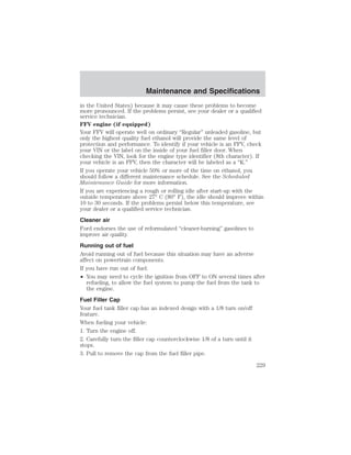 Maintenance and Specifications 
in the United States) because it may cause these problems to become 
more pronounced. If the problems persist, see your dealer or a qualified 
service technician. 
FFV engine (if equipped) 
Your FFV will operate well on ordinary “Regular” unleaded gasoline, but 
only the highest quality fuel ethanol will provide the same level of 
protection and performance. To identify if your vehicle is an FFV, check 
your VIN or the label on the inside of your fuel filler door. When 
checking the VIN, look for the engine type identifier (8th character). If 
your vehicle is an FFV, then the character will be labeled as a “K.” 
If you operate your vehicle 50% or more of the time on ethanol, you 
should follow a different maintenance schedule. See the Scheduled 
Maintenance Guide for more information. 
If you are experiencing a rough or rolling idle after start-up with the 
outside temperature above 27° C (80° F), the idle should improve within 
10 to 30 seconds. If the problems persist below this temperature, see 
your dealer or a qualified service technician. 
Cleaner air 
Ford endorses the use of reformulated “cleaner-burning” gasolines to 
improve air quality. 
Running out of fuel 
Avoid running out of fuel because this situation may have an adverse 
affect on powertrain components. 
If you have run out of fuel: 
• You may need to cycle the ignition from OFF to ON several times after 
refueling, to allow the fuel system to pump the fuel from the tank to 
the engine. 
Fuel Filler Cap 
Your fuel tank filler cap has an indexed design with a 1/8 turn on/off 
feature. 
When fueling your vehicle: 
1. Turn the engine off. 
2. Carefully turn the filler cap counterclockwise 1/8 of a turn until it 
stops. 
3. Pull to remove the cap from the fuel filler pipe. 
229 
 