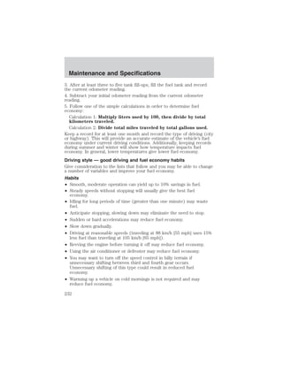 Maintenance and Specifications 
3. After at least three to five tank fill-ups, fill the fuel tank and record 
the current odometer reading. 
4. Subtract your initial odometer reading from the current odometer 
reading. 
5. Follow one of the simple calculations in order to determine fuel 
economy: 
Calculation 1: Multiply liters used by 100, then divide by total 
kilometers traveled. 
Calculation 2: Divide total miles traveled by total gallons used. 
Keep a record for at least one month and record the type of driving (city 
or highway). This will provide an accurate estimate of the vehicle’s fuel 
economy under current driving conditions. Additionally, keeping records 
during summer and winter will show how temperature impacts fuel 
economy. In general, lower temperatures give lower fuel economy. 
Driving style — good driving and fuel economy habits 
Give consideration to the lists that follow and you may be able to change 
a number of variables and improve your fuel economy. 
Habits 
• Smooth, moderate operation can yield up to 10% savings in fuel. 
• Steady speeds without stopping will usually give the best fuel 
economy. 
• Idling for long periods of time (greater than one minute) may waste 
fuel. 
• Anticipate stopping; slowing down may eliminate the need to stop. 
• Sudden or hard accelerations may reduce fuel economy. 
• Slow down gradually. 
• Driving at reasonable speeds (traveling at 88 km/h [55 mph] uses 15% 
less fuel than traveling at 105 km/h [65 mph]). 
• Revving the engine before turning it off may reduce fuel economy. 
• Using the air conditioner or defroster may reduce fuel economy. 
• You may want to turn off the speed control in hilly terrain if 
unnecessary shifting between third and fourth gear occurs. 
Unnecessary shifting of this type could result in reduced fuel 
economy. 
• Warming up a vehicle on cold mornings is not required and may 
reduce fuel economy. 
232 
 
