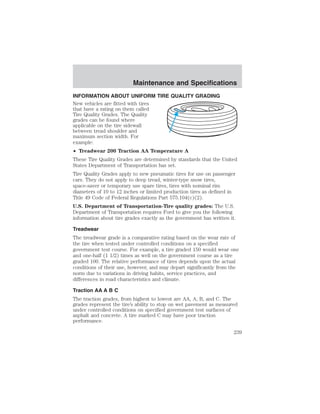 Maintenance and Specifications 
INFORMATION ABOUT UNIFORM TIRE QUALITY GRADING 
New vehicles are fitted with tires 
that have a rating on them called 
Tire Quality Grades. The Quality 
grades can be found where 
applicable on the tire sidewall 
between tread shoulder and 
maximum section width. For 
example: 
• Treadwear 200 Traction AA Temperature A 
These Tire Quality Grades are determined by standards that the United 
States Department of Transportation has set. 
Tire Quality Grades apply to new pneumatic tires for use on passenger 
cars. They do not apply to deep tread, winter-type snow tires, 
space-saver or temporary use spare tires, tires with nominal rim 
diameters of 10 to 12 inches or limited production tires as defined in 
Title 49 Code of Federal Regulations Part 575.104(c)(2). 
U.S. Department of Transportation-Tire quality grades: The U.S. 
Department of Transportation requires Ford to give you the following 
information about tire grades exactly as the government has written it. 
Treadwear 
The treadwear grade is a comparative rating based on the wear rate of 
the tire when tested under controlled conditions on a specified 
government test course. For example, a tire graded 150 would wear one 
and one-half (1 1/2) times as well on the government course as a tire 
graded 100. The relative performance of tires depends upon the actual 
conditions of their use, however, and may depart significantly from the 
norm due to variations in driving habits, service practices, and 
differences in road characteristics and climate. 
Traction AA A B C 
The traction grades, from highest to lowest are AA, A, B, and C. The 
grades represent the tire’s ability to stop on wet pavement as measured 
under controlled conditions on specified government test surfaces of 
asphalt and concrete. A tire marked C may have poor traction 
performance. 
239 
 
