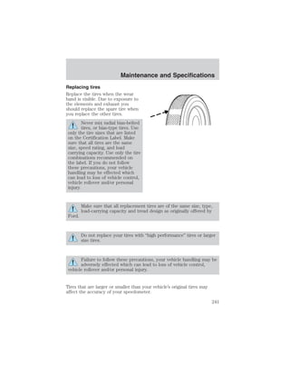 Maintenance and Specifications 
Replacing tires 
Replace the tires when the wear 
band is visible. Due to exposure to 
the elements and exhaust you 
should replace the spare tire when 
you replace the other tires. 
Never mix radial bias-belted 
tires, or bias-type tires. Use 
only the tire sizes that are listed 
on the Certification Label. Make 
sure that all tires are the same 
size, speed rating, and load 
carrying capacity. Use only the tire 
combinations recommended on 
the label. If you do not follow 
these precautions, your vehicle 
handling may be effected which 
can lead to loss of vehicle control, 
vehicle rollover and/or personal 
injury. 
Make sure that all replacement tires are of the same size, type, 
load-carrying capacity and tread design as originally offered by 
Ford. 
Do not replace your tires with “high performance” tires or larger 
size tires. 
Failure to follow these precautions, your vehicle handling may be 
adversely effected which can lead to loss of vehicle control, 
vehicle rollover and/or personal injury. 
Tires that are larger or smaller than your vehicle’s original tires may 
affect the accuracy of your speedometer. 
241 
 