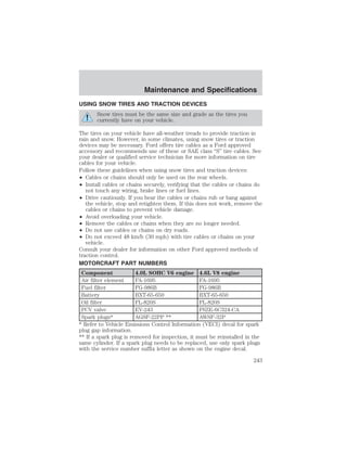 Maintenance and Specifications 
USING SNOW TIRES AND TRACTION DEVICES 
Snow tires must be the same size and grade as the tires you 
currently have on your vehicle. 
The tires on your vehicle have all-weather treads to provide traction in 
rain and snow. However, in some climates, using snow tires or traction 
devices may be necessary. Ford offers tire cables as a Ford approved 
accessory and recommends use of these or SAE class “S” tire cables. See 
your dealer or qualified service technician for more information on tire 
cables for your vehicle. 
Follow these guidelines when using snow tires and traction devices: 
• Cables or chains should only be used on the rear wheels. 
• Install cables or chains securely, verifying that the cables or chains do 
not touch any wiring, brake lines or fuel lines. 
• Drive cautiously. If you hear the cables or chains rub or bang against 
the vehicle, stop and retighten them. If this does not work, remove the 
cables or chains to prevent vehicle damage. 
• Avoid overloading your vehicle. 
• Remove the cables or chains when they are no longer needed. 
• Do not use cables or chains on dry roads. 
• Do not exceed 48 km/h (30 mph) with tire cables or chains on your 
vehicle. 
Consult your dealer for information on other Ford approved methods of 
traction control. 
MOTORCRAFT PART NUMBERS 
Component 4.0L SOHC V6 engine 4.6L V8 engine 
Air filter element FA-1695 FA-1695 
Fuel filter FG-986B FG-986B 
Battery BXT-65-650 BXT-65-650 
Oil filter FL-820S FL-820S 
PCV valve EV-243 F6ZE-6C324-CA 
Spark plugs* AGSF-22PP ** AWSF-32P 
* Refer to Vehicle Emissions Control Information (VECI) decal for spark 
plug gap information. 
** If a spark plug is removed for inspection, it must be reinstalled in the 
same cylinder. If a spark plug needs to be replaced, use only spark plugs 
with the service number suffix letter as shown on the engine decal. 
243 
 