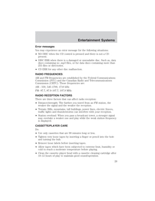 Entertainment Systems 
Error messages 
You may experience an error message for the following situations: 
• NO DISC when the CD control is pressed and there is not a CD 
present. 
• DISC ERR when there is a damaged or unreadable disc. Such as, data 
discs containing no .mp3 files, or for data discs containing more than 
255 files or directories. 
• CD ERR for any other disc malfunction. 
RADIO FREQUENCIES 
AM and FM frequencies are established by the Federal Communications 
Commission (FCC) and the Canadian Radio and Telecommunications 
Commission (CRTC). Those frequencies are: 
AM - 530, 540–1700, 1710 kHz 
FM- 87.7, 87.9–107.7, 107.9 MHz 
RADIO RECEPTION FACTORS 
There are three factors that can affect radio reception: 
• Distance/strength: The further you travel from an FM station, the 
weaker the signal and the weaker the reception. 
• Terrain: Hills, mountains, tall buildings, power lines, electric fences, 
traffic lights and thunderstorms can interfere with your reception. 
• Station overload: When you pass a broadcast tower, a stronger signal 
may overtake a weaker one and play while the weak station frequency 
is displayed. 
CASSETTE/PLAYER CARE 
Do: 
• Use only cassettes that are 90 minutes long or less. 
• Tighten very loose tapes by inserting a finger or pencil into the hole 
and turning the hub. 
• Remove loose labels before inserting tapes. 
• Allow tapes which have been subjected to extreme heat, humidity or 
cold to reach a moderate temperature before playing. 
• Clean the cassette player head with a cassette cleaning cartridge after 
10–12 hours of play to maintain good sound/operation. 
29 
 