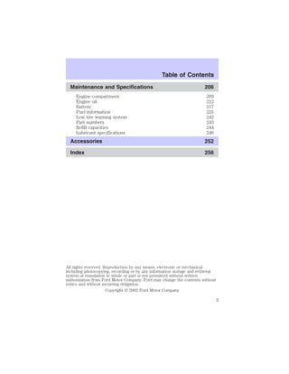 Table of Contents 
Maintenance and Specifications 206 
Engine compartment 209 
Engine oil 212 
Battery 217 
Fuel information 225 
Low tire warning system 242 
Part numbers 243 
Refill capacities 244 
Lubricant specifications 246 
Accessories 252 
Index 256 
All rights reserved. Reproduction by any means, electronic or mechanical 
including photocopying, recording or by any information storage and retrieval 
system or translation in whole or part is not permitted without written 
authorization from Ford Motor Company. Ford may change the contents without 
notice and without incurring obligation. 
Copyright © 2002 Ford Motor Company 
3 
 