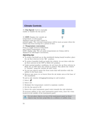 Climate Controls 
15. Fan Speed: Used to manually 
enable or disable the fan speed. 
16. EXT: Displays the outside air 
temperature. It will remain 
displayed until the EXT control is 
pressed again. The external temperature will be most accurate when the 
vehicle has been moving for a period of time. 
17. Temperature conversion: 
Press to toggle between Fahrenheit 
and Celsius temperature on the 
DATC display only. The set point temperatures in Celsius will be 
displayed in half-degree increments. 
Operating tips 
• To reduce fog build up on the windshield during humid weather, place 
the air flow selector in the position. 
EXT 
F C 
• To reduce humidity build up inside the vehicle: do not drive with the 
air flow selector in the OFF or MAX A/C position. 
• Under normal weather conditions, do not leave the air flow selector in 
MAX A/C or OFF when the vehicle is parked. This allows the vehicle 
to “breathe” using the outside air inlet vents. 
• Do not put objects under the front seats that will interfere with the 
airflow to the back seats. 
• Remove any snow, ice or leaves from the air intake area at the base of 
the windshield. 
To aid in side window defogging/demisting in cold weather: 
1. Select 
2. Select A/C 
3. Modulate the temperature control to maintain comfort. 
4. Set the fan speed to HI 
5. Direct the outer instrument panel vents towards the side windows 
To increase airflow to the outer instrument panel vents, close the vents 
located in the middle of the instrument panel. 
Do not place objects on top of the instrument panel as these 
objects may become projectiles in a collision or sudden stop. 
34 
 