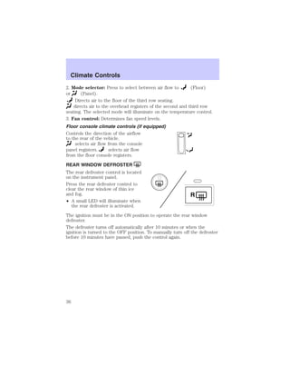 Climate Controls 
2. Mode selector: Press to select between air flow to (Floor) 
or (Panel). 
Directs air to the floor of the third row seating. 
directs air to the overhead registers of the second and third row 
seating. The selected mode will illuminate on the temperature control. 
3. Fan control: Determines fan speed levels. 
Floor console climate controls (if equipped) 
Controls the direction of the airflow 
to the rear of the vehicle. 
selects air flow from the console 
panel registers. selects air flow 
from the floor console registers. 
REAR WINDOW DEFROSTER 
The rear defroster control is located 
on the instrument panel. 
Press the rear defroster control to 
clear the rear window of thin ice 
and fog. 
• A small LED will illuminate when 
the rear defroster is activated. 
R 
The ignition must be in the ON position to operate the rear window 
defroster. 
The defroster turns off automatically after 10 minutes or when the 
ignition is turned to the OFF position. To manually turn off the defroster 
before 10 minutes have passed, push the control again. 
36 
 