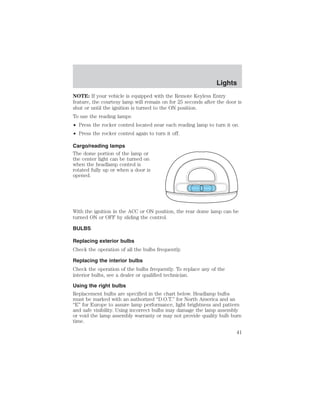 Lights 
NOTE: If your vehicle is equipped with the Remote Keyless Entry 
feature, the courtesy lamp will remain on for 25 seconds after the door is 
shut or until the ignition is turned to the ON position. 
To use the reading lamps: 
• Press the rocker control located near each reading lamp to turn it on. 
• Press the rocker control again to turn it off. 
Cargo/reading lamps 
The dome portion of the lamp or 
the center light can be turned on 
when the headlamp control is 
rotated fully up or when a door is 
opened. 
With the ignition in the ACC or ON position, the rear dome lamp can be 
turned ON or OFF by sliding the control. 
BULBS 
Replacing exterior bulbs 
Check the operation of all the bulbs frequently. 
Replacing the interior bulbs 
Check the operation of the bulbs frequently. To replace any of the 
interior bulbs, see a dealer or qualified technician. 
Using the right bulbs 
Replacement bulbs are specified in the chart below. Headlamp bulbs 
must be marked with an authorized “D.O.T.” for North America and an 
“E” for Europe to assure lamp performance, light brightness and pattern 
and safe visibility. Using incorrect bulbs may damage the lamp assembly 
or void the lamp assembly warranty or may not provide quality bulb burn 
time. 
41 
 
