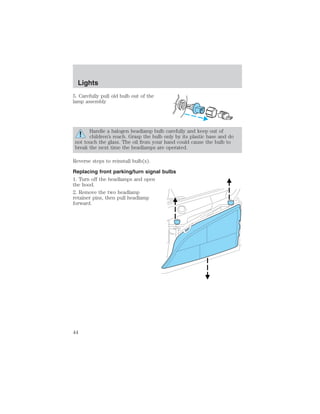 Lights 
5. Carefully pull old bulb out of the 
lamp assembly 
Handle a halogen headlamp bulb carefully and keep out of 
children’s reach. Grasp the bulb only by its plastic base and do 
not touch the glass. The oil from your hand could cause the bulb to 
break the next time the headlamps are operated. 
Reverse steps to reinstall bulb(s). 
Replacing front parking/turn signal bulbs 
1. Turn off the headlamps and open 
the hood. 
2. Remove the two headlamp 
retainer pins, then pull headlamp 
forward. 
44 
 