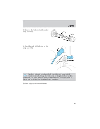3. Remove the bulb socket from the 
lamp assembly. 
4. Carefully pull old bulb out of the 
lamp assembly 
Handle a halogen headlamp bulb carefully and keep out of 
children’s reach. Grasp the bulb only by its plastic base and do 
not touch the glass. The oil from your hand could cause the bulb to 
break the next time the headlamps are operated. 
Reverse steps to reinstall bulb(s). 
Lights 
45 
 