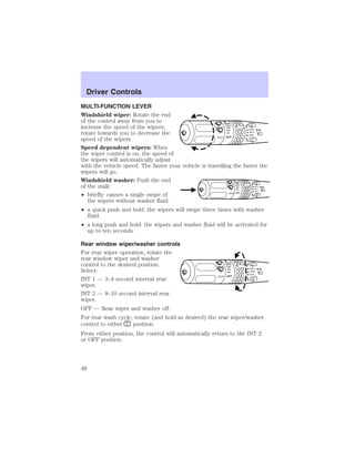 MULTI-FUNCTION LEVER 
Windshield wiper: Rotate the end 
of the control away from you to 
increase the speed of the wipers; 
rotate towards you to decrease the 
speed of the wipers. 
Speed dependent wipers: When 
the wiper control is on, the speed of 
the wipers will automatically adjust 
with the vehicle speed. The faster your vehicle is travelling the faster the 
wipers will go. 
Windshield washer: Push the end 
of the stalk: 
• briefly: causes a single swipe of 
the wipers without washer fluid. 
INT2 
INT1 
OFF OFF 
INT2 
INT1 
OFF OFF 
• a quick push and hold: the wipers will swipe three times with washer 
fluid. 
• a long push and hold: the wipers and washer fluid will be activated for 
up to ten seconds. 
Rear window wiper/washer controls 
For rear wiper operation, rotate the 
rear window wiper and washer 
control to the desired position. 
Select: 
INT2 
INT1 
OFF INT 1 — 3–4 second interval rear 
OFF 
wiper. 
INT 2 — 8–10 second interval rear 
wiper. 
OFF — Rear wiper and washer off. 
For rear wash cycle, rotate (and hold as desired) the rear wiper/washer 
control to either position. 
From either position, the control will automatically return to the INT 2 
or OFF position. 
Driver Controls 
Driver Controls 
48 
 
