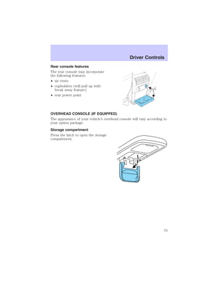 Rear console features 
The rear console may incorporate 
the following features: 
• air vents 
• cupholders (will pull up with 
break away feature) 
• rear power point 
Driver Controls 
OVERHEAD CONSOLE (IF EQUIPPED) 
The appearance of your vehicle’s overhead console will vary according to 
your option package. 
Storage compartment 
Press the latch to open the storage 
compartment. 
51 
 
