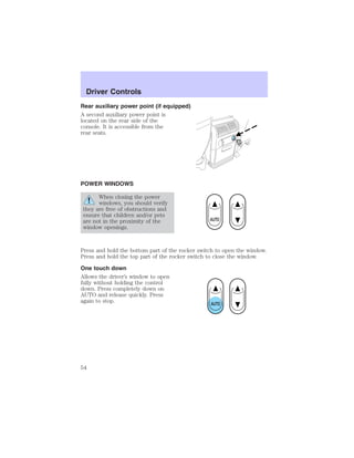 Driver Controls 
Rear auxiliary power point (if equipped) 
A second auxiliary power point is 
located on the rear side of the 
console. It is accessible from the 
rear seats. 
POWER WINDOWS 
When closing the power 
windows, you should verify 
they are free of obstructions and 
ensure that children and/or pets 
are not in the proximity of the 
window openings. 
Press and hold the bottom part of the rocker switch to open the window. 
Press and hold the top part of the rocker switch to close the window. 
One touch down 
Allows the driver’s window to open 
fully without holding the control 
down. Press completely down on 
AUTO and release quickly. Press 
again to stop. 
54 
 