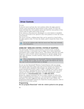 Driver Controls 
To vent: 
To tilt the moon roof into the vent position (when the glass panel is 
closed), press and hold the front portion of the control. To close the 
moon roof from the vent position, press and hold the rear portion of the 
control until the glass panel stops moving. 
If the battery is disconnected, discharged, or a new battery is installed, 
the moon roof needs to be opened to the vent position to reset the moon 
roof positions. 
The moon roof has a sliding shade that can be opened or closed when 
the glass panel is shut. To close the shade, pull it toward the front of the 
vehicle. 
Do not let children play with the moon roof. They may seriously 
hurt themselves. 
HOMELINK WIRELESS CONTROL SYSTEM (IF EQUIPPED) 
The HomeLink Wireless Control System, located on the overhead 
console, provides a convenient way to replace up to three hand-held 
transmitters with a single built-in device. This feature will learn the radio 
frequency codes of most current transmitters to operate garage doors, 
entry gate operators, security systems, entry door locks, and home or 
office lighting. 
When programming your HomeLink Wireless Control System to 
a garage door or gate, be sure that people and objects are out of 
the way to prevent potential harm or damage. 
Do not use the HomeLink Wireless Control System with any garage 
door opener that lacks safety stop and reverse features as required by 
U.S. federal safety standards (this includes any garage door opener 
model manufactured before April 1, 1982). A garage door which cannot 
detect an object, signaling the door to stop and reverse, does not meet 
current U.S. federal safety standards. For more information, contact 
HomeLink at: www.homelink.com or 1–800–355–3515. 
Retain the original transmitter for use in other vehicles as well as for 
future programming procedures (i.e. new HomeLink equipped vehicle 
purchase). It is also suggested that upon the sale of the vehicle, the 
programmed Homelink buttons be erased for security purposes, refer to 
Programming in this section. 
Programming 
Do not program HomeLink with the vehicle parked in the garage. 
62 
 