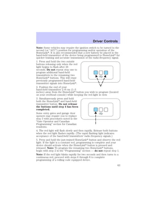 Driver Controls 
Note: Some vehicles may require the ignition switch to be turned to the 
second (or “ACC”) position for programming and/or operation of the 
HomeLink. It is also recommended that a new battery be placed in the 
hand-held transmitter of the device being programmed to HomeLink for 
quicker training and accurate transmission of the radio-frequency signal. 
1. Press and hold the two outside 
buttons releasing only when the red 
light begins to flash after 20 
seconds. Do not repeat step one to 
program additional hand-held 
transmitters to the remaining two 
HomeLink buttons. This will erase 
previously programmed hand-held 
transmitter signals into HomeLink. 
2. Position the end of your 
hand-held transmitter 2–8 cm (1–3 
inches) away from the HomeLink button you wish to program (located 
on your overhead console) while keeping the red light in view. 
3. Simultaneously press and hold 
both the HomeLink and hand-held 
transmitter button. Do not release 
the buttons until step 4 has been 
completed. 
Some entry gates and garage door 
openers may require you to replace 
step 3 with procedures noted in the 
“Gate Operator and Canadian 
Programming” section for Canadian 
residents. 
4. The red light will flash slowly and then rapidly. Release both buttons 
when the red light flashes rapidly. (The rapid flashing light indicates 
acceptance of the hand-held transmitters’ radio frequency signals.) 
5. Press and hold the just-trained HomeLink button and observe the red 
light. If the light is a constant red, programming is complete and your 
device should activate when the HomeLink button is pressed and 
released. Note: To program the remaining two HomeLink buttons, 
begin with step 2 in the “Programming” section — do not repeat step 1. 
Note: If the red light blinks rapidly for two seconds and then turns to a 
continuous red, proceed with steps 6 through 8 to complete 
programming of a rolling code equipped device. 
63 
 