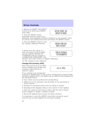 Driver Controls 
6. Release the RESET AND SETUP 
control, then slowly press RESET 
down again. 
7. Press the SETUP control 
repeatedly until the correct zone 
setting for your geographic location is displayed on the message center. 
To exit the zone setting mode press and release the RESET control. 
8. Press the RESET control to start 
the compass calibration function. 
9. Slowly drive the vehicle in a 
circle (less than 5 km/h [3 mph]) 
until the CIRCLE SLOWLY TO 
CALIBRATE indicator changes to 
CALIBRATION COMPLETED. This 
will take up to three circles to complete calibration. 
10. The compass is now calibrated. 
Average fuel economy (AFE) 
Select this function from the INFO 
menu to display your average fuel 
economy in liters/100 km or 
miles/U.S. gallon. 
If you calculate your average fuel 
economy by dividing liters of fuel used by 100 kilometers traveled (miles 
traveled by gallons used), your figure may be different than displayed for 
the following reasons: 
• Your vehicle was not perfectly level during fill-up 
• Differences in the automatic shut-off points on the fuel pumps at 
service stations 
• Variations in top-off procedure from one fill-up to another 
• Rounding of the displayed values to the nearest 0.1 liter (gallon) 
1. Drive the vehicle at least 8 km (5 miles) with the speed control 
system engaged to display a stabilized average. 
2. Record the highway fuel economy for future reference. 
It is important to press the RESET control after setting the speed 
control to get accurate highway fuel economy readings. 
70 
 