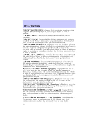 Driver Controls 
CHECK TRANSMISSION. Indicates the transmission is not operating 
properly. If this warning stays on, contact your dealer as soon as 
possible. 
LOW FUEL LEVEL. Displayed as an early reminder of a low fuel 
condition. 
CHECK FUEL CAP. Displayed when the fuel filler cap is not properly 
installed. Check the fuel filler cap for proper installation. Refer to Fuel 
filler cap in the Maintenance and specifications chapter. 
CHECK CHARGING SYSTEM. Displayed when the electrical system is 
not maintaining proper voltage. If you are operating electrical accessories 
when the engine is idling at a low speed, turn off as many of the 
electrical loads as possible. If the warning stays on or comes on when the 
engine is operating at normal speeds, have the electrical system checked 
as soon as possible. 
LOW BRAKE FLUID LEVEL. Indicates the brake fluid level is low and 
the brake system should be inspected immediately. Refer to Checking 
and adding brake fluid in the Maintenance and specifications 
chapter. 
LOW OIL PRESSURE. Displayed when the engine oil level is low. If 
this warning message is displayed, check the level of the engine oil. 
Refer to Engine oil in the Maintenance and specifications chapter for 
information about adding engine oil. 
WARNING-TIRE VERY LOW (if equipped). Displayed when one or 
more tires have very low pressure. When this warning message is 
displayed, a warning chime will sound reminding you to stop the vehicle 
as soon as safely possible and check your tires for proper pressure, leaks 
and damage. Refer to Servicing your tires in the Maintenance and 
specifications chapter. 
CHECK TIRE PRESSURE (if equipped). Displayed when any of the 
tire pressures are low. Refer to Checking the tire pressure in the 
Maintenance and specifications chapter. 
CHECK SPARE TIRE PRESSURE (if equipped). Displayed when the 
spare tire pressure is low. Refer to Checking the tire pressure in the 
Maintenance and specifications chapter. 
TIRE PRESSURE SYSTEM FAULT (if equipped). Displayed when 
the Tire pressure monitoring system is malfunctioning. If the warning 
stays on or continues to come on, have the system checked by your 
dealer. 
TIRE PRESSURE SENSOR FAULT (if equipped). Displayed when a 
Tire pressure sensor is malfunctioning. If the warning stays on or 
continues to come on, have the system checked by your dealer. 
76 
 