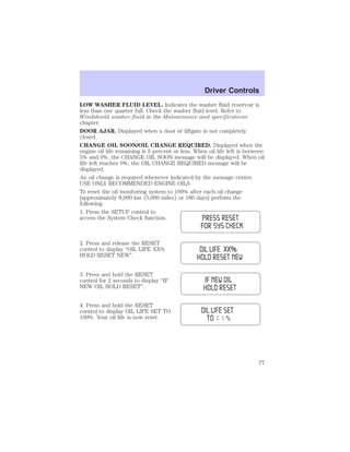 LOW WASHER FLUID LEVEL. Indicates the washer fluid reservoir is 
less than one quarter full. Check the washer fluid level. Refer to 
Windshield washer fluid in the Maintenance and specifications 
chapter. 
DOOR AJAR. Displayed when a door or liftgate is not completely 
closed. 
CHANGE OIL SOON/OIL CHANGE REQUIRED. Displayed when the 
engine oil life remaining is 5 percent or less. When oil life left is between 
5% and 0%, the CHANGE OIL SOON message will be displayed. When oil 
life left reaches 0%, the OIL CHANGE REQUIRED message will be 
displayed. 
An oil change is required whenever indicated by the message center. 
USE ONLY RECOMMENDED ENGINE OILS. 
To reset the oil monitoring system to 100% after each oil change 
[approximately 8,000 km (5,000 miles) or 180 days] perform the 
following: 
1. Press the SETUP control to 
access the System Check function. 
2. Press and release the RESET 
control to display “OIL LIFE XX% 
HOLD RESET NEW”. 
3. Press and hold the RESET 
control for 2 seconds to display “IF 
NEW OIL HOLD RESET”. 
4. Press and hold the RESET 
control to display OIL LIFE SET TO 
100%. Your oil life is now reset. 
Driver Controls 
77 
 