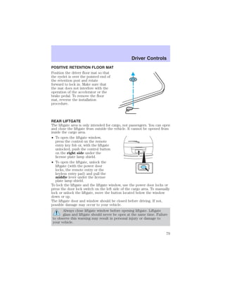 POSITIVE RETENTION FLOOR MAT 
Position the driver floor mat so that 
the eyelet is over the pointed end of 
the retention post and rotate 
forward to lock in. Make sure that 
the mat does not interfere with the 
operation of the accelerator or the 
brake pedal. To remove the floor 
mat, reverse the installation 
procedure. 
Driver Controls 
REAR LIFTGATE 
The liftgate area is only intended for cargo, not passengers. You can open 
and close the liftgate from outside the vehicle. It cannot be opened from 
inside the cargo area. 
• To open the liftgate window, 
press the control on the remote 
entry key fob or, with the liftgate 
unlocked, push the control button 
on the right side under the 
license plate lamp shield. 
• To open the liftgate, unlock the 
liftgate (with the power door 
locks, the remote entry or the 
keyless entry pad) and pull the 
middle lever under the license 
plate lamp shield. 
To lock the liftgate and the liftgate window, use the power door locks or 
press the door lock switch on the left side of the cargo area. To manually 
lock or unlock the liftgate, move the button located below the window 
down or up. 
The liftgate door and window should be closed before driving. If not, 
possible damage may occur to your vehicle. 
Always close liftgate window before opening liftgate. Liftgate 
glass and liftgate should never be open at the same time. Failure 
to observe this warning may result in personal injury or damage to 
your vehicle. 
79 
 