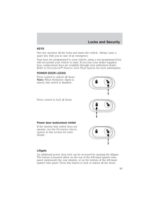 Locks and Security 
Locks and Security 
KEYS 
One key operates all the locks and starts the vehicle. Always carry a 
spare key with you in case of an emergency. 
Your keys are programmed to your vehicle; using a non-programmed key 
will not permit your vehicle to start. If you lose your dealer supplied 
keys, replacement keys are available through your authorized dealer. 
Refer to SecuriLock Passive Anti-Theft System for more information. 
POWER DOOR LOCKS 
Press control to unlock all doors. 
Note: When Perimeter Alarm is 
armed, this switch is disabled. 
Press control to lock all doors. 
Power door lock/unlock inhibit 
If the interior trim switch does not 
operate, see the Perimeter alarm 
system in this section for more 
details. 
Liftgate 
An additional power door lock can be accessed by opening the liftgate. 
The button is located either on the top of the left-hand quarter trim 
panel underneath the rear window, or on the bottom of the left-hand 
quarter trim panel. Press this button to lock or unlock all the doors. 
83 
 