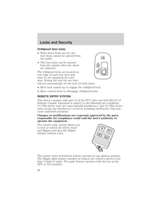 Locks and Security 
Childproof door locks 
• When these locks are set, the 
rear doors cannot be opened from 
the inside. 
• The rear doors can be opened 
from the outside when the doors 
are unlocked. 
The childproof locks are located on 
rear edge of each rear door and 
must be set separately for each 
door. Setting the lock for one door 
will not automatically set the lock for both doors. 
• Move lock control up to engage the childproof lock. 
• Move control down to disengage childproof locks. 
REMOTE ENTRY SYSTEM 
This device complies with part 15 of the FCC rules and with RS-210 of 
Industry Canada. Operation is subject to the following two conditions: 
(1) This device may not cause harmful interference, and (2) This device 
must accept any interference received, including interference that may 
cause undesired operation. 
Changes or modifications not expressly approved by the party 
responsible for compliance could void the user’s authority to 
operate the equipment. 
The remote entry system allows you 
to lock or unlock all vehicle doors 
and liftgate and open the liftgate 
window without a key. 
The remote entry lock/unlock feature operates in any ignition position. 
The liftgate glass feature operates as long as the vehicle’s speed is less 
than 5 km/h (3 mph). The panic feature operates with the key in the 
OFF or ACC position. 
84 
 