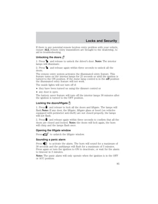 Locks and Security 
If there is any potential remote keyless entry problem with your vehicle, 
ensure ALL remote entry transmitters are brought to the dealership, to 
aid in troubleshooting. 
Unlocking the doors 
1. Press and release to unlock the driver’s door. Note: The interior 
lamps will illuminate. 
2. Press and release again within three seconds to unlock all the 
doors. 
The remote entry system activates the illuminated entry feature. This 
feature turns on the interior lamps for 25 seconds or until the ignition is 
turned to the ON position. If the dome lamp control is in the off position 
the illuminated entry feature will not work. 
The inside lights will not turn off if: 
• they have been turned on using the dimmer control or 
• any door is open. 
The battery saver feature will turn off the interior lamps 30 minutes after 
the ignition is turned to the OFF position. 
Locking the doors/liftgate 
1. Press and release to lock all the doors and liftgate. The lamps will 
flash.Note: If any door, the liftgate, liftgate glass or hood (on vehicles 
equipped with perimeter anti-theft) are not closed properly, the lamps 
will not flash. 
2. Press and release again within three seconds to confirm that all the 
doors are closed and locked. Note: the doors will lock again, the horn 
will chirp and the lamps flash once. 
Opening the liftgate window 
Press to unlatch the liftgate window. 
Sounding a panic alarm 
Press to activate the alarm. The horn will sound for a maximum of 
30 seconds and the parklamps will flash for a maximum of 3 minutes. 
Press again or turn the ignition to ON to deactivate, or wait for the alarm 
to timeout in 3 minutes. 
Note: The panic alarm will only operate when the ignition is in the OFF 
or ACC position. 
85 
 