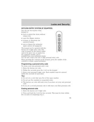 Locks and Security 
KEYLESS ENTRY SYSTEM (IF EQUIPPED) 
You can use the keyless entry 
keypad to: 
• lock or unlock the doors without 
using a key. 
• open the liftgate window. 
• activate or deactivate the 
autolock feature. 
• arm or disarm the perimeter 
alarm system (if equipped). 
The keypad can be operated with the 
factory set 5–digit entry code; this 
code is located on the owner’s wallet 
card in the glove box, is marked on 
the computer module, and is 
available from your authorized dealer. 
You can also create your own 5–digit personal entry code. 
When pressing the controls on the keypad, press the middle of the 
controls to ensure a good activation. 
Programming a personal entry code 
To create your own personal entry code: 
1. Enter the factory set code. 
2. Within five seconds press the 1 • 2 on the keypad. 
3. Enter your personal 5-digit code. Each number must be entered 
within five seconds of each other. 
Tips: 
• Do not set a code that uses five of the same number. 
• Do not use five numbers in sequential order. 
• The factory set code will work even if you have set your own personal 
code. 
• If you set a second personal code it will erase your first personal code. 
Erasing personal code 
1. Enter the factory set 5–digit code. 
2. Press and hold the 1 • 2 for two seconds. This must be done within 
five seconds of completing step 1. 
89 
 