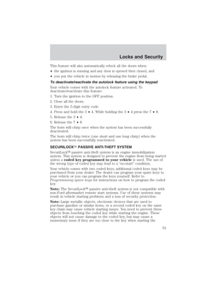 Locks and Security 
This feature will also automatically relock all the doors when: 
• the ignition is running and any door is opened then closed, and 
• you put the vehicle in motion by releasing the brake pedal. 
To deactivate/reactivate the autolock feature using the keypad 
Your vehicle comes with the autolock feature activated. To 
deactivate/reactivate this feature: 
1. Turn the ignition to the OFF position. 
2. Close all the doors. 
3. Enter the 5-digit entry code. 
4. Press and hold the 3 • 4. While holding the 3 • 4 press the 7 • 8. 
5. Release the 3 • 4. 
6. Release the 7 • 8. 
The horn will chirp once when the system has been successfully 
deactivated. 
The horn will chirp twice (one short and one long chirp) when the 
system has been successfully reactivated. 
SECURILOCK PASSIVE ANTI-THEFT SYSTEM 
SecuriLock passive anti-theft system is an engine immobilization 
system. This system is designed to prevent the engine from being started 
unless a coded key programmed to your vehicle is used. The use of 
the wrong type of coded key may lead to a “no-start” condition. 
Your vehicle comes with two coded keys; additional coded keys may be 
purchased from your dealer. The dealer can program your spare keys to 
your vehicle or you can program the keys yourself. Refer to 
Programming spare keys for instructions on how to program the coded 
key. 
Note: The SecuriLock passive anti-theft system is not compatible with 
non-Ford aftermarket remote start systems. Use of these systems may 
result in vehicle starting problems and a loss of security protection. 
Note: Large metallic objects, electronic devices that are used to 
purchase gasoline or similar items, or a second coded key on the same 
key chain may cause vehicle starting issues. You need to prevent these 
objects from touching the coded key while starting the engine. These 
objects will not cause damage to the coded key, but may cause a 
momentary issue if they are too close to the key when starting the 
91 
 