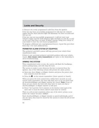 Locks and Security 
9. Remove the newly programmed coded key from the ignition. 
If the key has been successfully programmed it will start the vehicle’s 
engine and the theft indicator light will illuminate for three seconds and 
then go out. 
If the key was not successfully programmed, it will not start your 
vehicle’s engine and the theft indicator light will flash on and off, or stay 
on for more than three seconds. If failure repeats, bring your vehicle to 
your dealer to have the new key(s) programmed. 
To program additional new unprogrammed key(s), repeat this procedure 
from step 1 for each additional key. 
PERIMETER ALARM SYSTEM (IF EQUIPPED) 
The perimeter anti-theft system will help prevent your vehicle from 
unauthorized entry. 
If there is any potential perimeter anti-theft problem with your vehicle, 
ensure ALL remote entry transmitters are taken to the dealership to 
aid in troubleshooting. 
ARMING THE SYSTEM 
When unauthorized entry occurs, the system will flash the headlamps 
and/or parking lamps, and will chirp the horn. 
The system is ready to arm whenever the key is removed from the 
ignition. Any of the following actions will prearm the alarm system: 
• Open any door, liftgate or liftgate window and press the power door 
lock control to lock the doors. 
• Press the on the remote transmitter (doors opened or closed). 
When you press the lock control twice within three seconds on your 
remote entry transmitter, the horn will chirp once to let you know that 
all doors/hood/liftgate and liftgate window are closed. Note: If any of 
these are not closed, the horn will chirp twice to warn you that a 
door/hood/liftgate or liftgate window is still open. 
• Press 7 • 8 and the 9 • 0 controls on the keyless entry pad at the 
same time to lock the doors (driver’s door must be closed). 
There is a 20 second countdown when any of the above actions occur 
before the vehicle becomes ARMED. 
Each door/hood/liftgate or liftgate window is armed individually, and if 
any are open, they must be closed for the system to enter the 20 second 
countdown. 
94 
 