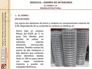 SENCICO – DISEÑO DE INTERIORES
EL FIERRO Y LA

Asignatura: Materiales y Procesos Constructivos I
Arq. Mg. Ms. Manuel Germán Lizarzaburu Aguinaga

MADERA ESTRUCTURAL

I.- EL FIERRO.-

APLICACIONES

Los aceros son aleaciones de hierro y carbono, en concentraciones máximas de
2.2%. Dependiendo de su contenido en carbono se clasifican en:
Acero bajo en carbono.
Menos del 0.25% de C en
peso. Son blandos pero
dúctiles. Se utilizan en
vehículos,
tuberías,
elementos
estructurales,
etcétera. También existen los
aceros de alta resistencia y
baja aleación, que contienen
otros elementos aleados
hasta un 10% en peso; tienen
una
mayor
resistencia
mecánica y pueden ser
trabajados fácilmente.

 