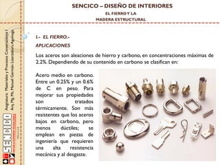 SENCICO – DISEÑO DE INTERIORES
EL FIERRO Y LA

Asignatura: Materiales y Procesos Constructivos I
Arq. Mg. Ms. Manuel Germán Lizarzaburu Aguinaga

MADERA ESTRUCTURAL

I.- EL FIERRO.-

APLICACIONES

Los aceros son aleaciones de hierro y carbono, en concentraciones máximas de
2.2%. Dependiendo de su contenido en carbono se clasifican en:
Acero medio en carbono.
Entre un 0.25% y un 0.6%
de C en peso. Para
mejorar sus propiedades
son
tratados
térmicamente. Son más
resistentes que los aceros
bajos en carbono, pero
menos
dúctiles;
se
emplean en piezas de
ingeniería que requieren
una
alta
resistencia
mecánica y al desgaste.

 
