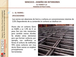 SENCICO – DISEÑO DE INTERIORES
EL FIERRO Y LA

Asignatura: Materiales y Procesos Constructivos I
Arq. Mg. Ms. Manuel Germán Lizarzaburu Aguinaga

MADERA ESTRUCTURAL

I.- EL FIERRO.-

APLICACIONES

Los aceros son aleaciones de hierro y carbono, en concentraciones máximas de
2.2%. Dependiendo de su contenido en carbono se clasifican en:

Acero alto en carbono. Entre
un 0.60% y un 1.4% de C en
peso. Son aún más resistentes,
pero también menos dúctiles.
Se añaden otros elementos
para que formen carburos, por
ejemplo, con wolframio se
forma el carburo de wolframio,
WC; estos carburos son muy
duros. Estos aceros se emplean
principalmente
en
herramientas.

 