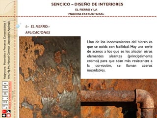 SENCICO – DISEÑO DE INTERIORES
EL FIERRO Y LA

Asignatura: Materiales y Procesos Constructivos I
Arq. Mg. Ms. Manuel Germán Lizarzaburu Aguinaga

MADERA ESTRUCTURAL

I.- EL FIERRO.-

APLICACIONES

Uno de los inconvenientes del hierro es
que se oxida con facilidad. Hay una serie
de aceros a los que se les añaden otros
elementos aleantes (principalmente
cromo) para que sean más resistentes a
la corrosión, se llaman aceros
inoxidables.

 