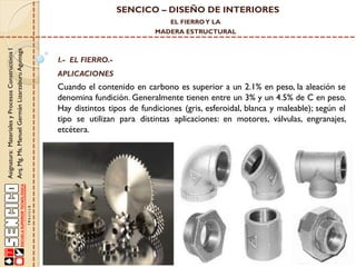 SENCICO – DISEÑO DE INTERIORES
EL FIERRO Y LA

Asignatura: Materiales y Procesos Constructivos I
Arq. Mg. Ms. Manuel Germán Lizarzaburu Aguinaga

MADERA ESTRUCTURAL

I.- EL FIERRO.-

APLICACIONES

Cuando el contenido en carbono es superior a un 2.1% en peso, la aleación se
denomina fundición. Generalmente tienen entre un 3% y un 4.5% de C en peso.
Hay distintos tipos de fundiciones (gris, esferoidal, blanca y maleable); según el
tipo se utilizan para distintas aplicaciones: en motores, válvulas, engranajes,
etcétera.

 