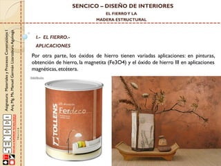 SENCICO – DISEÑO DE INTERIORES
EL FIERRO Y LA

Asignatura: Materiales y Procesos Constructivos I
Arq. Mg. Ms. Manuel Germán Lizarzaburu Aguinaga

MADERA ESTRUCTURAL

I.- EL FIERRO.-

APLICACIONES

Por otra parte, los óxidos de hierro tienen variadas aplicaciones: en pinturas,
obtención de hierro, la magnetita (Fe3O4) y el óxido de hierro III en aplicaciones
magnéticas, etcétera.

 