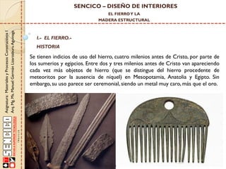SENCICO – DISEÑO DE INTERIORES
EL FIERRO Y LA

Asignatura: Materiales y Procesos Constructivos I
Arq. Mg. Ms. Manuel Germán Lizarzaburu Aguinaga

MADERA ESTRUCTURAL

I.- EL FIERRO.-

HISTORIA

Se tienen indicios de uso del hierro, cuatro milenios antes de Cristo, por parte de
los sumerios y egipcios. Entre dos y tres milenios antes de Cristo van apareciendo
cada vez más objetos de hierro (que se distingue del hierro procedente de
meteoritos por la ausencia de níquel) en Mesopotamia, Anatolia y Egipto. Sin
embargo, su uso parece ser ceremonial, siendo un metal muy caro, más que el oro.

 