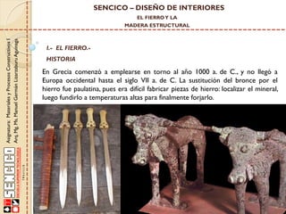 SENCICO – DISEÑO DE INTERIORES
EL FIERRO Y LA

Asignatura: Materiales y Procesos Constructivos I
Arq. Mg. Ms. Manuel Germán Lizarzaburu Aguinaga

MADERA ESTRUCTURAL

I.- EL FIERRO.-

HISTORIA

En Grecia comenzó a emplearse en torno al año 1000 a. de C., y no llegó a
Europa occidental hasta el siglo VII a. de C. La sustitución del bronce por el
hierro fue paulatina, pues era difícil fabricar piezas de hierro: localizar el mineral,
luego fundirlo a temperaturas altas para finalmente forjarlo.

 