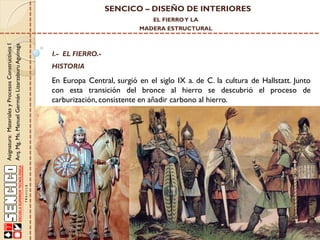 SENCICO – DISEÑO DE INTERIORES
EL FIERRO Y LA

Asignatura: Materiales y Procesos Constructivos I
Arq. Mg. Ms. Manuel Germán Lizarzaburu Aguinaga

MADERA ESTRUCTURAL

I.- EL FIERRO.-

HISTORIA

En Europa Central, surgió en el siglo IX a. de C. la cultura de Hallstatt. Junto
con esta transición del bronce al hierro se descubrió el proceso de
carburización, consistente en añadir carbono al hierro.

 