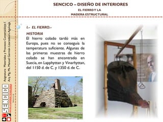 SENCICO – DISEÑO DE INTERIORES
EL FIERRO Y LA

Asignatura: Materiales y Procesos Constructivos I
Arq. Mg. Ms. Manuel Germán Lizarzaburu Aguinaga

MADERA ESTRUCTURAL

I.- EL FIERRO.-

HISTORIA

El hierro colado tardó más en
Europa, pues no se conseguía la
temperatura suficiente. Algunas de
las primeras muestras de hierro
colado se han encontrado en
Suecia, en Lapphyttan y Vinarhyttan,
del 1150 d. de C. y 1350 d. de C.

 