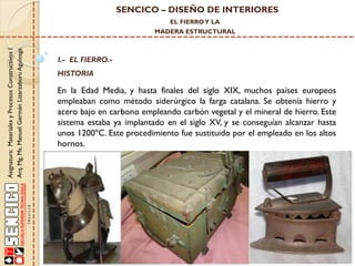 SENCICO – DISEÑO DE INTERIORES
EL FIERRO Y LA

Asignatura: Materiales y Procesos Constructivos I
Arq. Mg. Ms. Manuel Germán Lizarzaburu Aguinaga

MADERA ESTRUCTURAL

I.- EL FIERRO.-

HISTORIA

En la Edad Media, y hasta finales del siglo XIX, muchos países europeos
empleaban como método siderúrgico la farga catalana. Se obtenía hierro y
acero bajo en carbono empleando carbón vegetal y el mineral de hierro. Este
sistema estaba ya implantado en el siglo XV, y se conseguían alcanzar hasta
unos 1200ºC. Este procedimiento fue sustituido por el empleado en los altos
hornos.

 
