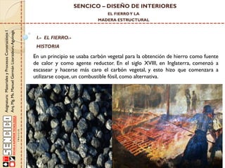 SENCICO – DISEÑO DE INTERIORES
EL FIERRO Y LA

Asignatura: Materiales y Procesos Constructivos I
Arq. Mg. Ms. Manuel Germán Lizarzaburu Aguinaga

MADERA ESTRUCTURAL

I.- EL FIERRO.-

HISTORIA

En un principio se usaba carbón vegetal para la obtención de hierro como fuente
de calor y como agente reductor. En el siglo XVIII, en Inglaterra, comenzó a
escasear y hacerse más caro el carbón vegetal, y esto hizo que comenzara a
utilizarse coque, un combustible fósil, como alternativa.

 