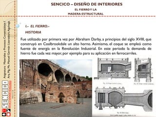 SENCICO – DISEÑO DE INTERIORES
EL FIERRO Y LA

Asignatura: Materiales y Procesos Constructivos I
Arq. Mg. Ms. Manuel Germán Lizarzaburu Aguinaga

MADERA ESTRUCTURAL

I.- EL FIERRO.-

HISTORIA

Fue utilizado por primera vez por Abraham Darby, a principios del siglo XVIII, que
construyó en Coalbrookdale un alto horno. Asimismo, el coque se empleó como
fuente de energía en la Revolución Industrial. En este periodo la demanda de
hierro fue cada vez mayor, por ejemplo para su aplicación en ferrocarriles.

 