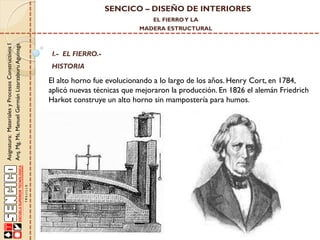 SENCICO – DISEÑO DE INTERIORES
EL FIERRO Y LA

Asignatura: Materiales y Procesos Constructivos I
Arq. Mg. Ms. Manuel Germán Lizarzaburu Aguinaga

MADERA ESTRUCTURAL

I.- EL FIERRO.-

HISTORIA

El alto horno fue evolucionando a lo largo de los años. Henry Cort, en 1784,
aplicó nuevas técnicas que mejoraron la producción. En 1826 el alemán Friedrich
Harkot construye un alto horno sin mampostería para humos.

 