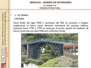 SENCICO – DISEÑO DE INTERIORES
EL FIERRO Y LA

Asignatura: Materiales y Procesos Constructivos I
Arq. Mg. Ms. Manuel Germán Lizarzaburu Aguinaga

MADERA ESTRUCTURAL

I.- EL FIERRO.-

HISTORIA

Hacia finales del siglo XVIII y comienzos del XIX se comenzó a emplear
ampliamente el hierro como elemento estructural (en puentes, edificios,
etcétera). Entre 1776 a 1779 se construye el primer puente de fundición de
hierro, construido por John Wilkinson y Abraham Darby.

 