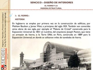 SENCICO – DISEÑO DE INTERIORES
EL FIERRO Y LA

Asignatura: Materiales y Procesos Constructivos I
Arq. Mg. Ms. Manuel Germán Lizarzaburu Aguinaga

MADERA ESTRUCTURAL

I.- EL FIERRO.-

HISTORIA

En Inglaterra se emplea por primera vez en la construcción de edificios, por
Mathew Boulton y James Watt, a principios del siglo XIX. También son conocidas
otras obras de ese siglo, por ejemplo el "Palacio de Cristal" construido para la
Exposición Universal de 1851 en Londres, del arquitecto Joseph Paxton, que tiene
un armazón de hierro, o la Torre Eiffel, en París, construida en 1889 para la
Exposición Universal, en donde se utilizaron miles de toneladas de hierro.

 