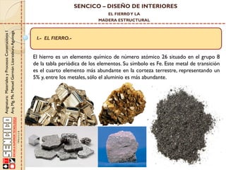 SENCICO – DISEÑO DE INTERIORES
EL FIERRO Y LA

Asignatura: Materiales y Procesos Constructivos I
Arq. Mg. Ms. Manuel Germán Lizarzaburu Aguinaga

MADERA ESTRUCTURAL

I.- EL FIERRO.-

El hierro es un elemento químico de número atómico 26 situado en el grupo 8
de la tabla periódica de los elementos. Su símbolo es Fe. Este metal de transición
es el cuarto elemento más abundante en la corteza terrestre, representando un
5% y, entre los metales, sólo el aluminio es más abundante.

 