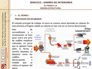 SENCICO – DISEÑO DE INTERIORES
EL FIERRO Y LA

Asignatura: Materiales y Procesos Constructivos I
Arq. Mg. Ms. Manuel Germán Lizarzaburu Aguinaga

MADERA ESTRUCTURAL

I.- EL FIERRO.-

PROCESOS DE ACABADO

El método principal de trabajar el acero se conoce como laminado en caliente. En
este proceso, el lingote colado se calienta al rojo vivo en un horno denominado
foso
de
termodifusión y a
continuación se hace
pasar entre una serie
de rodillos metálicos
colocados en pares
que lo aplastan hasta
darle la forma y
tamaño deseados. La
distancia entre los
rodillos
va
disminuyendo
a
medida
que
se
reduce el espesor del
acero.

 