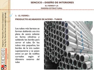 SENCICO – DISEÑO DE INTERIORES
EL FIERRO Y LA

Asignatura: Materiales y Procesos Constructivos I
Arq. Mg. Ms. Manuel Germán Lizarzaburu Aguinaga

MADERA ESTRUCTURAL

I.- EL FIERRO.-

PRODUCTO ACABADOS DE ACERO - TUBOS

Los tubos más baratos se
forman doblando una tira
plana de acero caliente
en forma cilíndrica y
soldando los bordes para
cerrar el tubo. En los
tubos más pequeños, los
bordes de la tira suelen
superponerse y se pasan
entre un par de rodillos
curvados
según
el
diámetro externo del
tubo

 