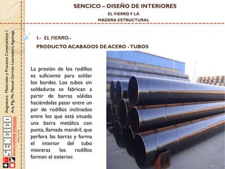 SENCICO – DISEÑO DE INTERIORES
EL FIERRO Y LA

Asignatura: Materiales y Procesos Constructivos I
Arq. Mg. Ms. Manuel Germán Lizarzaburu Aguinaga

MADERA ESTRUCTURAL

I.- EL FIERRO.-

PRODUCTO ACABADOS DE ACERO - TUBOS

La presión de los rodillos
es suficiente para soldar
los bordes. Los tubos sin
soldaduras se fabrican a
partir de barras sólidas
haciéndolas pasar entre un
par de rodillos inclinados
entre los que está situada
una barra metálica con
punta, llamada mandril, que
perfora las barras y forma
el interior del tubo
mientras
los
rodillos
forman el exterior.

 