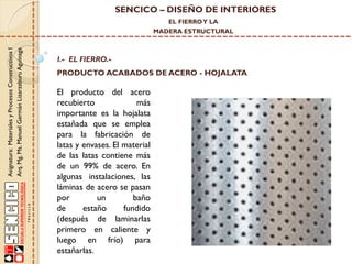 SENCICO – DISEÑO DE INTERIORES
EL FIERRO Y LA

Asignatura: Materiales y Procesos Constructivos I
Arq. Mg. Ms. Manuel Germán Lizarzaburu Aguinaga

MADERA ESTRUCTURAL

I.- EL FIERRO.-

PRODUCTO ACABADOS DE ACERO - HOJALATA

El producto del acero
recubierto
más
importante es la hojalata
estañada que se emplea
para la fabricación de
latas y envases. El material
de las latas contiene más
de un 99% de acero. En
algunas instalaciones, las
láminas de acero se pasan
por
un
baño
de
estaño
fundido
(después de laminarlas
primero en caliente y
luego en frío) para
estañarlas.

 